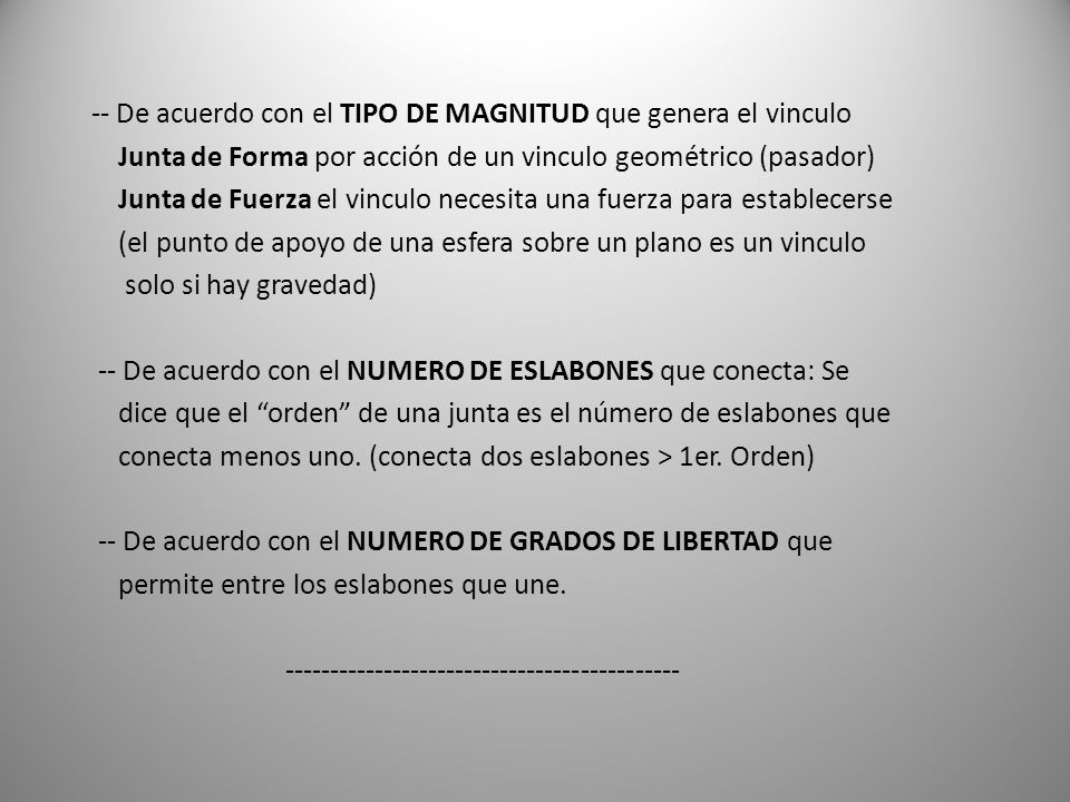 -- De acuerdo con el TIPO DE MAGNITUD que genera el vinculo Junta de Forma por acción de un vinculo geométrico (pasador) Junta de Fuerza el vinculo necesita una fuerza para establecerse (el punto de apoyo de una esfera sobre un plano es un vinculo solo si hay gravedad) -- De acuerdo con el NUMERO DE ESLABONES que conecta: Se dice que el orden de una junta es el número de eslabones que conecta menos uno.