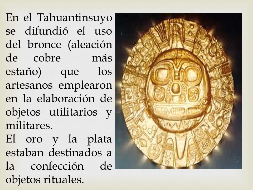 En el Tahuantinsuyo se difundió el uso del bronce (aleación de cobre más estaño) que los artesanos emplearon en la elaboración de objetos utilitarios y militares.