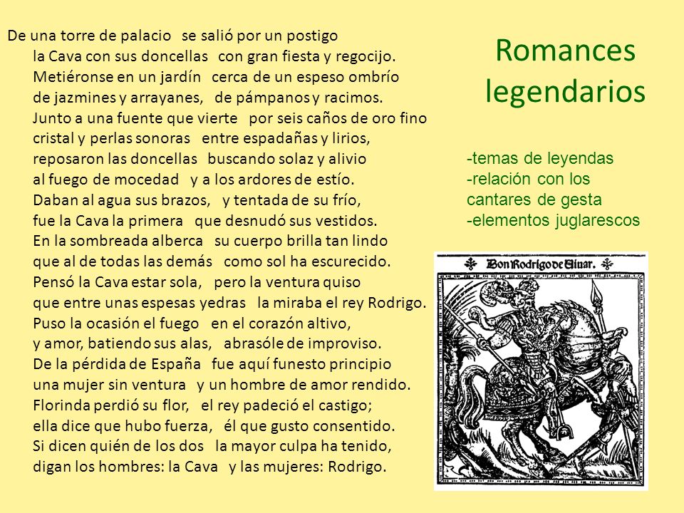 De una torre de palacio se salió por un postigo la Cava con sus doncellas con gran fiesta y regocijo. Metiéronse en un jardín cerca de un espeso ombrío de jazmines y arrayanes, de pámpanos y racimos. Junto a una fuente que vierte por seis caños de oro fino cristal y perlas sonoras entre espadañas y lirios, reposaron las doncellas buscando solaz y alivio al fuego de mocedad y a los ardores de estío. Daban al agua sus brazos, y tentada de su frío, fue la Cava la primera que desnudó sus vestidos. En la sombreada alberca su cuerpo brilla tan lindo que al de todas las demás como sol ha escurecido. Pensó la Cava estar sola, pero la ventura quiso que entre unas espesas yedras la miraba el rey Rodrigo. Puso la ocasión el fuego en el corazón altivo, y amor, batiendo sus alas, abrasóle de improviso. De la pérdida de España fue aquí funesto principio una mujer sin ventura y un hombre de amor rendido. Florinda perdió su flor, el rey padeció el castigo; ella dice que hubo fuerza, él que gusto consentido. Si dicen quién de los dos la mayor culpa ha tenido, digan los hombres: la Cava y las mujeres: Rodrigo.