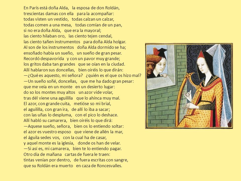 En París está doña Alda, la esposa de don Roldán, trescientas damas con ella para la acompañar: todas visten un vestido, todas calzan un calzar, todas comen a una mesa, todas comían de un pan, si no era doña Alda, que era la mayoral; las ciento hilaban oro, las ciento tejen cendal, las ciento tañen instrumentos para doña Alda holgar.