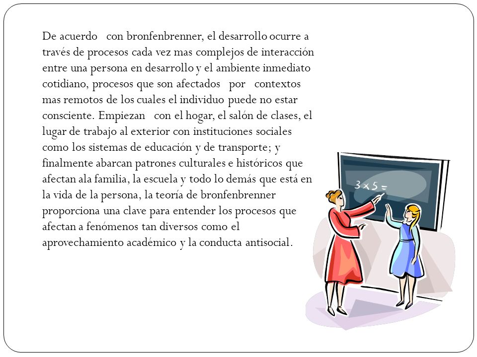 De acuerdo con bronfenbrenner, el desarrollo ocurre a través de procesos cada vez mas complejos de interacción entre una persona en desarrollo y el ambiente inmediato cotidiano, procesos que son afectados por contextos mas remotos de los cuales el individuo puede no estar consciente.