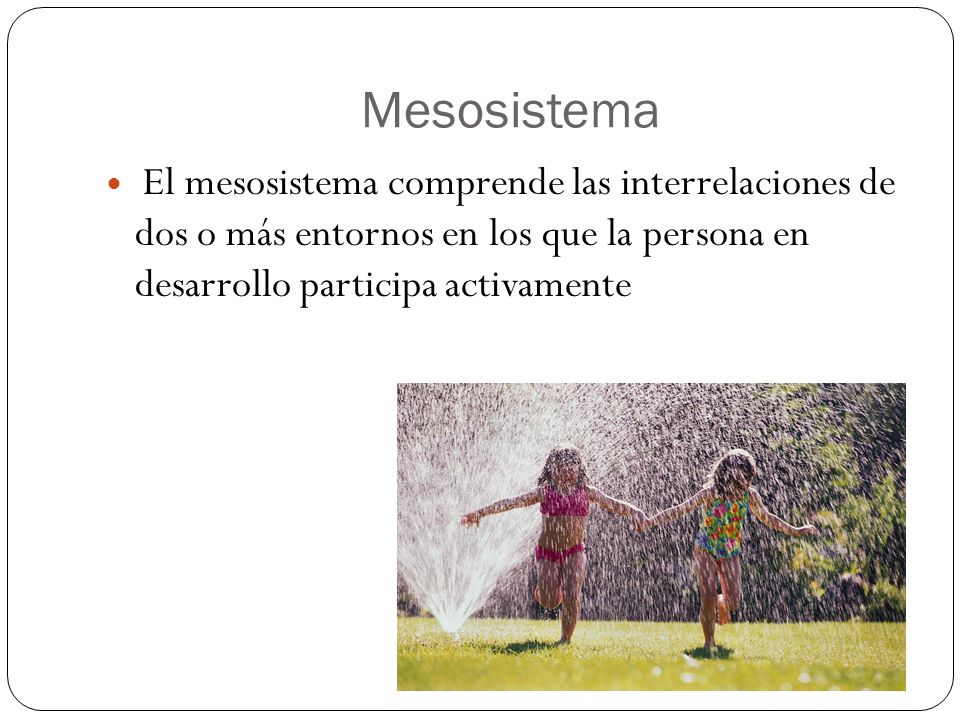 Mesosistema El mesosistema comprende las interrelaciones de dos o más entornos en los que la persona en desarrollo participa activamente