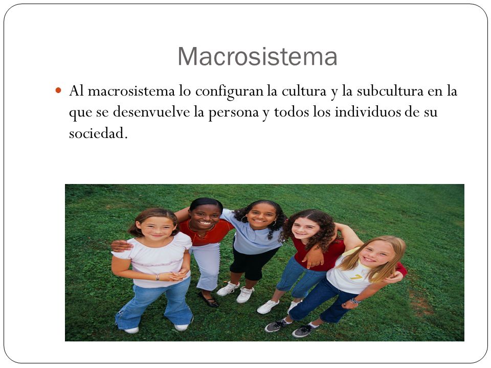 Macrosistema Al macrosistema lo configuran la cultura y la subcultura en la que se desenvuelve la persona y todos los individuos de su sociedad.