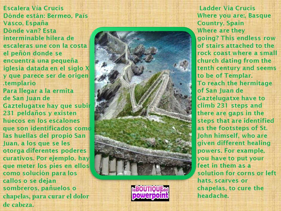 Ladder Via Crucis Where you are:, Basque Country, Spain Where are they going This endless row of stairs attached to the rock coast where a small church dating from the tenth century and seems to be of Templar. To reach the hermitage of San Juan de Gaztelugatxe have to climb 231 steps and there are gaps in the steps that are identified as the footsteps of St. John himself, who are given different healing powers. For example, you have to put your feet in them as a solution for corns or left hats, scarves or chapelas, to cure the headache.