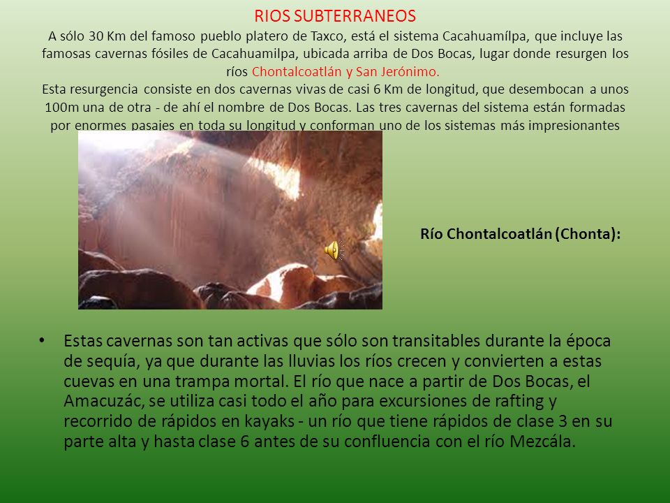 RIOS SUBTERRANEOS A sólo 30 Km del famoso pueblo platero de Taxco, está el sistema Cacahuamílpa, que incluye las famosas cavernas fósiles de Cacahuamilpa, ubicada arriba de Dos Bocas, lugar donde resurgen los ríos Chontalcoatlán y San Jerónimo. Esta resurgencia consiste en dos cavernas vivas de casi 6 Km de longitud, que desembocan a unos 100m una de otra - de ahí el nombre de Dos Bocas. Las tres cavernas del sistema están formadas por enormes pasajes en toda su longitud y conforman uno de los sistemas más impresionantes que existen.