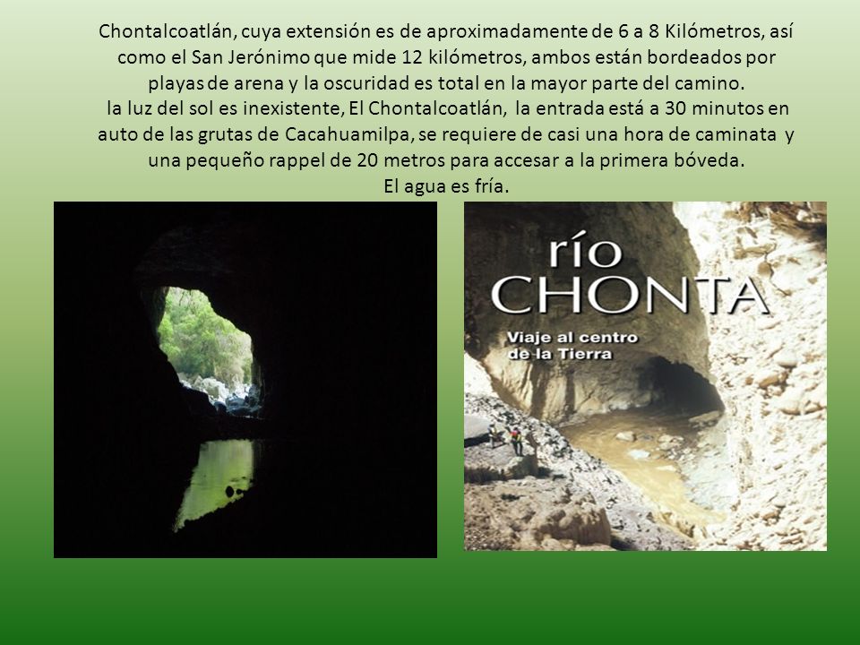 Chontalcoatlán, cuya extensión es de aproximadamente de 6 a 8 Kilómetros, así como el San Jerónimo que mide 12 kilómetros, ambos están bordeados por playas de arena y la oscuridad es total en la mayor parte del camino.