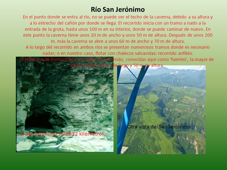 Río San Jerónimo En el punto donde se entra al río, no se puede ver el techo de la caverna, debido a su altura y a lo estrecho del cañón por donde se llega. El recorrido inicia con un tramo a nado a la entrada de la gruta, hasta unos 100 m en su interior, donde se puede caminar de nuevo. En este punto la caverna tiene unos 20 m de ancho y unos 50 m de altura. Después de unos 200 m. más la caverna se abre a unos 60 m de ancho y 70 m de altura. A lo largo del recorrido en ambos ríos se presentan numerosos tramos donde es necesario nadar; o en nuestro caso, flotar con chalecos salvavidas: recorrido anfibio. Existen varias formaciones a lo largo del recorrido, conocidas aquí como fuentes , la mayor de ellas de unos 100 m de largo y 50 m de altura.