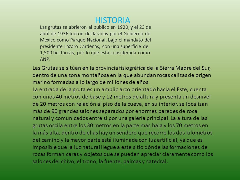 Las Grutas se sitúan en la provincia fisiográfica de la Sierra Madre del Sur, dentro de una zona montañosa en la que abundan rocas calizas de origen marino formadas a lo largo de millones de años. La entrada de la gruta es un amplio arco orientado hacia el Este, cuenta con unos 40 metros de base y 12 metros de altura y presenta un desnivel de 20 metros con relación al piso de la cueva, en su interior, se localizan más de 90 grandes salones separados por enormes paredes de roca natural y comunicados entre sí por una galería principal. La altura de las grutas oscila entre los 30 metros en la parte más baja y los 70 metros en la más alta, dentro de ellas hay un sendero que recorre los dos kilómetros del camino y la mayor parte está iluminada con luz artificial, ya que es imposible que la luz natural llegue a este sitio dónde las formaciones de rocas forman caras y objetos que se pueden apreciar claramente como los salones del chivo, el trono, la fuente, palmas y catedral.