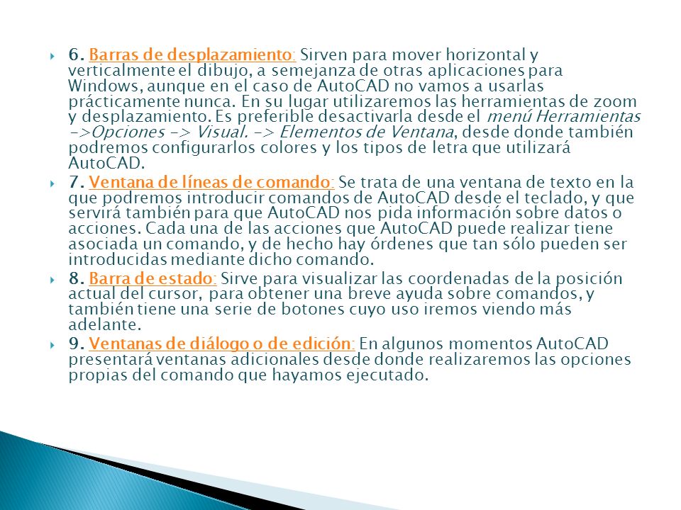 6. Barras de desplazamiento: Sirven para mover horizontal y verticalmente el dibujo, a semejanza de otras aplicaciones para Windows, aunque en el caso de AutoCAD no vamos a usarlas prácticamente nunca. En su lugar utilizaremos las herramientas de zoom y desplazamiento. Es preferible desactivarla desde el menú Herramientas ->Opciones -> Visual. -> Elementos de Ventana, desde donde también podremos configurarlos colores y los tipos de letra que utilizará AutoCAD.