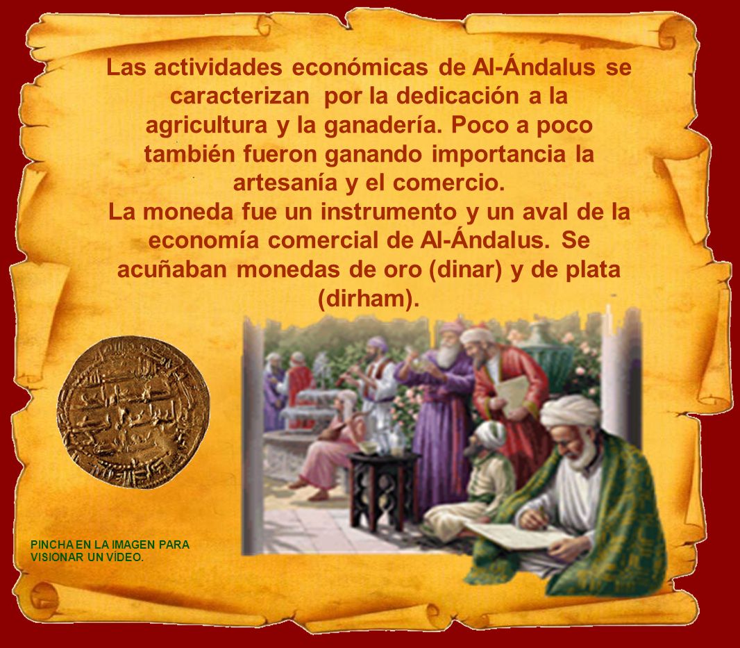 Las actividades económicas de Al-Ándalus se caracterizan por la dedicación a la agricultura y la ganadería. Poco a poco también fueron ganando importancia la artesanía y el comercio.