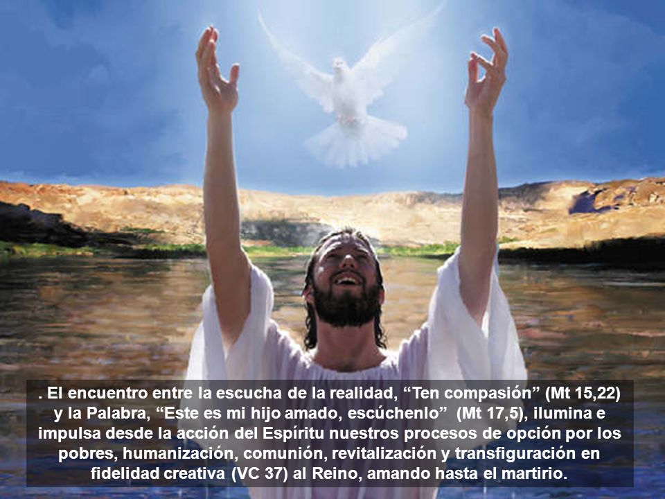. El encuentro entre la escucha de la realidad, Ten compasión (Mt 15,22) y la Palabra, Este es mi hijo amado, escúchenlo (Mt 17,5), ilumina e impulsa desde la acción del Espíritu nuestros procesos de opción por los pobres, humanización, comunión, revitalización y transfiguración en fidelidad creativa (VC 37) al Reino, amando hasta el martirio.