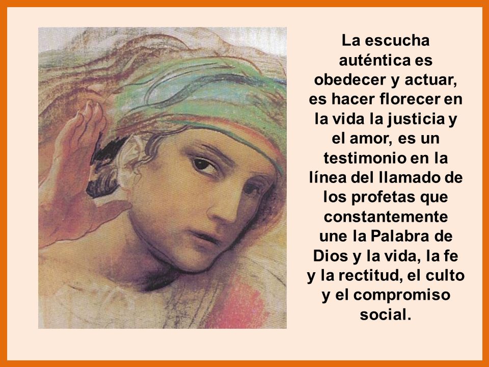 La escucha auténtica es obedecer y actuar, es hacer florecer en la vida la justicia y el amor, es un testimonio en la línea del llamado de los profetas que constantemente une la Palabra de Dios y la vida, la fe y la rectitud, el culto y el compromiso social.