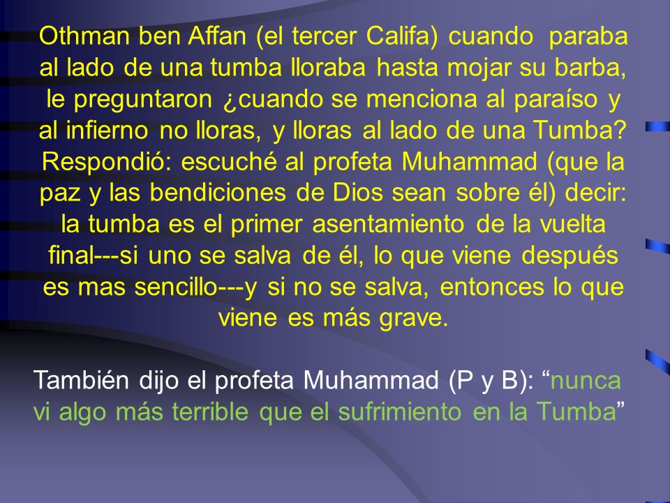 Othman ben Affan (el tercer Califa) cuando paraba al lado de una tumba lloraba hasta mojar su barba, le preguntaron ¿cuando se menciona al paraíso y al infierno no lloras, y lloras al lado de una Tumba Respondió: escuché al profeta Muhammad (que la paz y las bendiciones de Dios sean sobre él) decir: la tumba es el primer asentamiento de la vuelta final---si uno se salva de él, lo que viene después es mas sencillo---y si no se salva, entonces lo que viene es más grave.