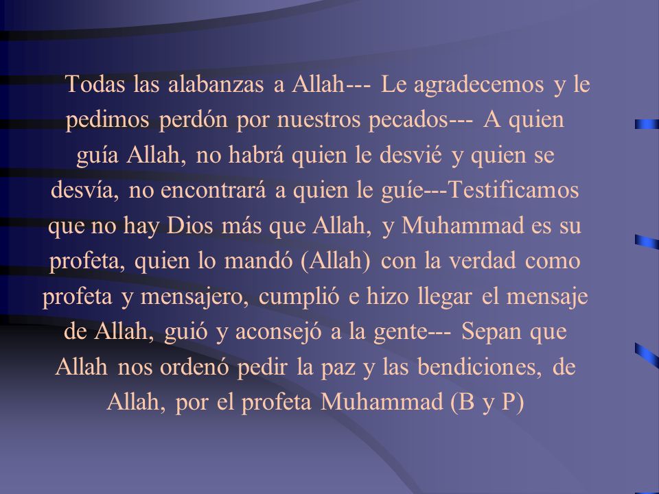Todas las alabanzas a Allah--- Le agradecemos y le pedimos perdón por nuestros pecados--- A quien guía Allah, no habrá quien le desvié y quien se desvía, no encontrará a quien le guíe---Testificamos que no hay Dios más que Allah, y Muhammad es su profeta, quien lo mandó (Allah) con la verdad como profeta y mensajero, cumplió e hizo llegar el mensaje de Allah, guió y aconsejó a la gente--- Sepan que Allah nos ordenó pedir la paz y las bendiciones, de Allah, por el profeta Muhammad (B y P)