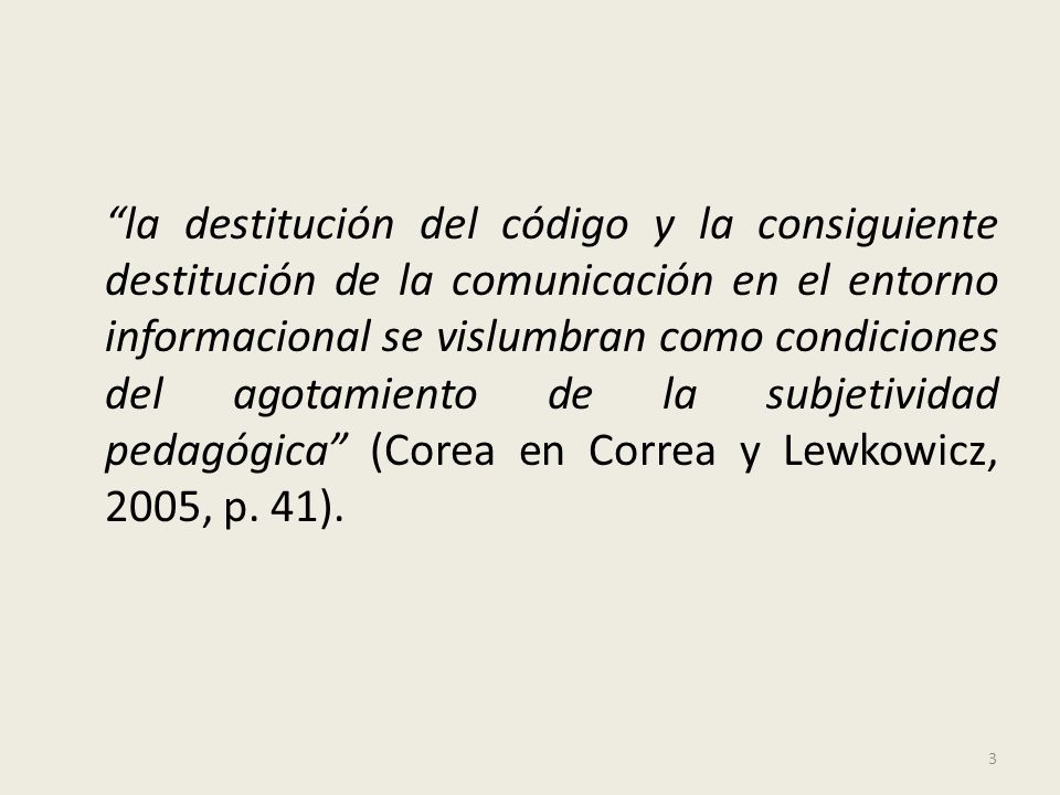 la destitución del código y la consiguiente destitución de la comunicación en el entorno informacional se vislumbran como condiciones del agotamiento de la subjetividad pedagógica (Corea en Correa y Lewkowicz, 2005, p.