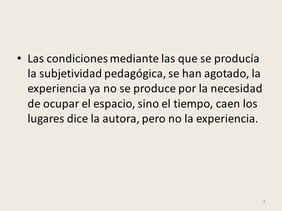 Las condiciones mediante las que se producía la subjetividad pedagógica, se han agotado, la experiencia ya no se produce por la necesidad de ocupar el espacio, sino el tiempo, caen los lugares dice la autora, pero no la experiencia.