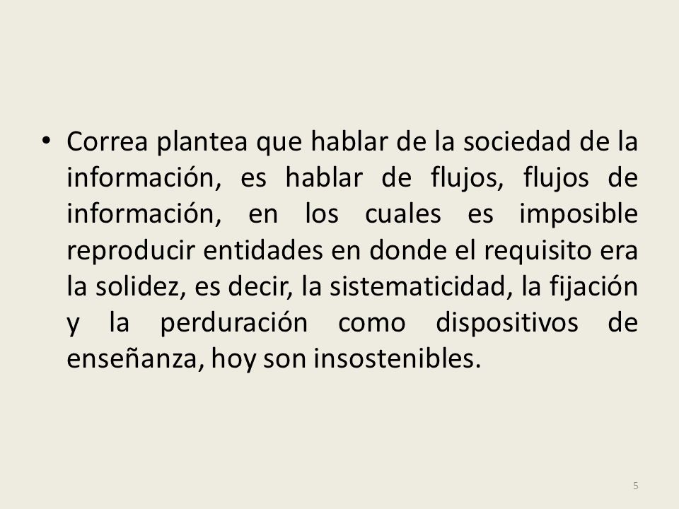 Correa plantea que hablar de la sociedad de la información, es hablar de flujos, flujos de información, en los cuales es imposible reproducir entidades en donde el requisito era la solidez, es decir, la sistematicidad, la fijación y la perduración como dispositivos de enseñanza, hoy son insostenibles.