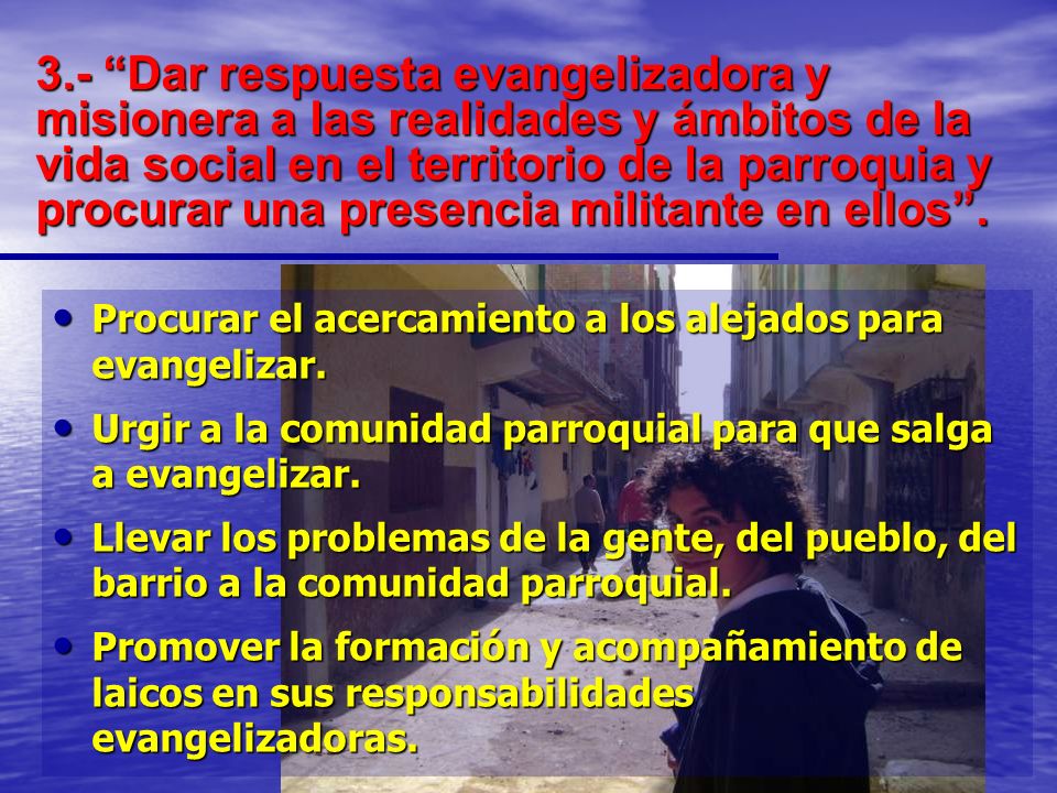 3.- Dar respuesta evangelizadora y misionera a las realidades y ámbitos de la vida social en el territorio de la parroquia y procurar una presencia militante en ellos .