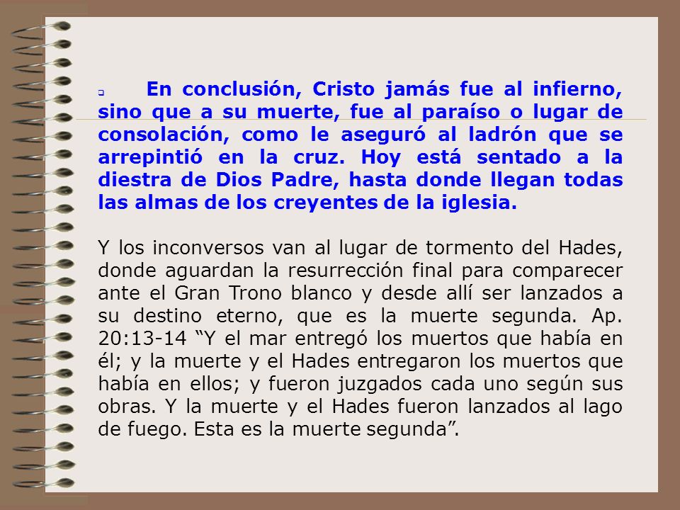 q En conclusión, Cristo jamás fue al infierno, sino que a su muerte, fue al paraíso o lugar de consolación, como le aseguró al ladrón que se arrepintió en la cruz. Hoy está sentado a la diestra de Dios Padre, hasta donde llegan todas las almas de los creyentes de la iglesia.