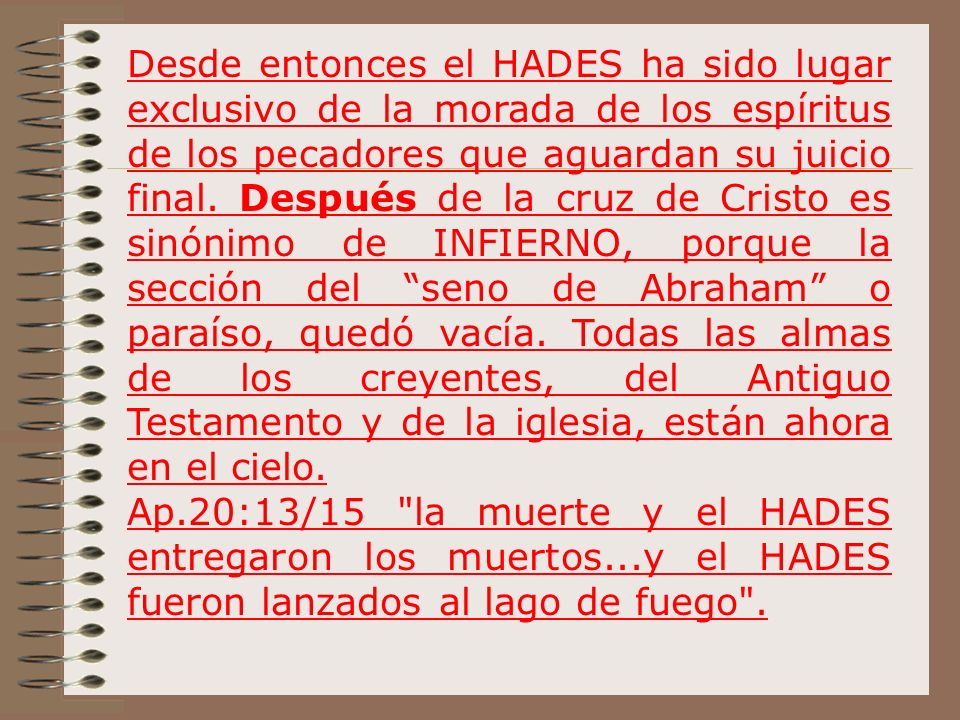 Desde entonces el HADES ha sido lugar exclusivo de la morada de los espíritus de los pecadores que aguardan su juicio final. Después de la cruz de Cristo es sinónimo de INFIERNO, porque la sección del seno de Abraham o paraíso, quedó vacía. Todas las almas de los creyentes, del Antiguo Testamento y de la iglesia, están ahora en el cielo.