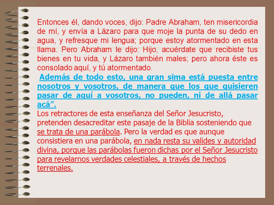 Entonces él, dando voces, dijo: Padre Abraham, ten misericordia de mí, y envía a Lázaro para que moje la punta de su dedo en agua, y refresque mi lengua; porque estoy atormentado en esta llama. Pero Abraham le dijo: Hijo, acuérdate que recibiste tus bienes en tu vida, y Lázaro también males; pero ahora éste es consolado aquí, y tú atormentado.