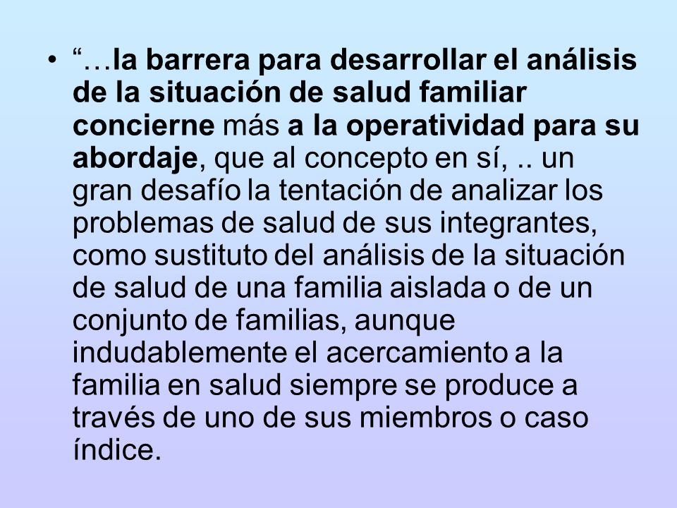 …la barrera para desarrollar el análisis de la situación de salud familiar concierne más a la operatividad para su abordaje, que al concepto en sí, .. un gran desafío la tentación de analizar los problemas de salud de sus integrantes, como sustituto del análisis de la situación de salud de una familia aislada o de un conjunto de familias, aunque indudablemente el acercamiento a la familia en salud siempre se produce a través de uno de sus miembros o caso índice.