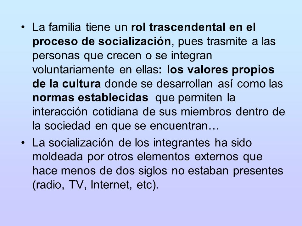La familia tiene un rol trascendental en el proceso de socialización, pues trasmite a las personas que crecen o se integran voluntariamente en ellas: los valores propios de la cultura donde se desarrollan así como las normas establecidas que permiten la interacción cotidiana de sus miembros dentro de la sociedad en que se encuentran…
