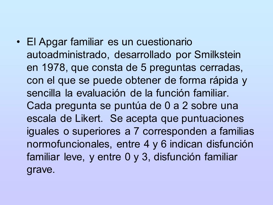 El Apgar familiar es un cuestionario autoadministrado, desarrollado por Smilkstein en 1978, que consta de 5 preguntas cerradas, con el que se puede obtener de forma rápida y sencilla la evaluación de la función familiar.