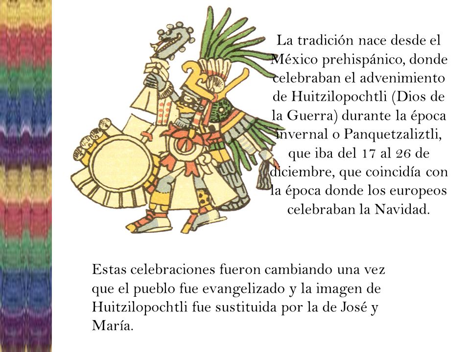 La tradición nace desde el México prehispánico, donde celebraban el advenimiento de Huitzilopochtli (Dios de la Guerra) durante la época invernal o Panquetzaliztli, que iba del 17 al 26 de diciembre, que coincidía con la época donde los europeos celebraban la Navidad.