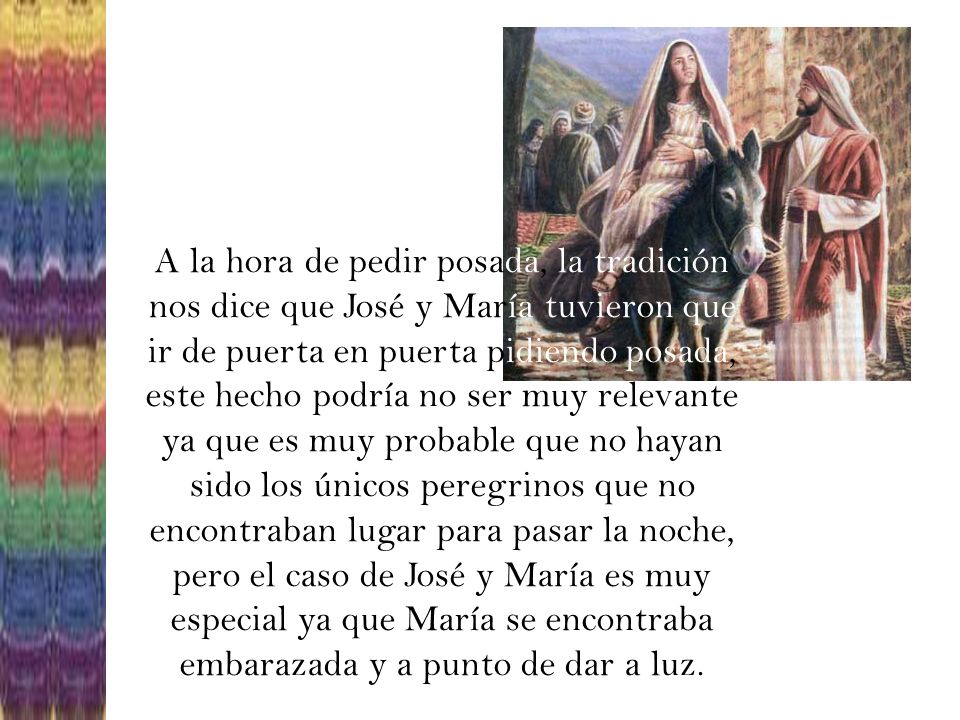 A la hora de pedir posada, la tradición nos dice que José y María tuvieron que ir de puerta en puerta pidiendo posada, este hecho podría no ser muy relevante ya que es muy probable que no hayan sido los únicos peregrinos que no encontraban lugar para pasar la noche, pero el caso de José y María es muy especial ya que María se encontraba embarazada y a punto de dar a luz.