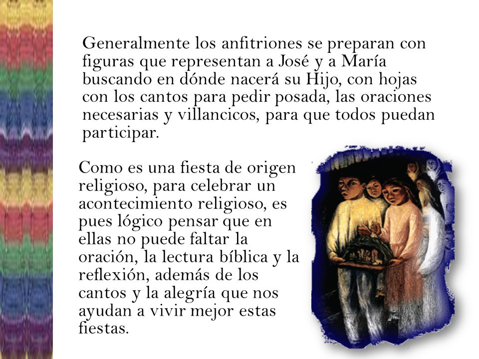 Generalmente los anfitriones se preparan con figuras que representan a José y a María buscando en dónde nacerá su Hijo, con hojas con los cantos para pedir posada, las oraciones necesarias y villancicos, para que todos puedan participar.
