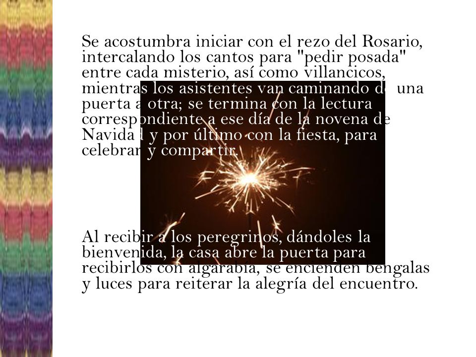Se acostumbra iniciar con el rezo del Rosario, intercalando los cantos para pedir posada entre cada misterio, así como villancicos, mientras los asistentes van caminando de una puerta a otra; se termina con la lectura correspondiente a ese día de la novena de Navidad y por último con la fiesta, para celebrar y compartir.