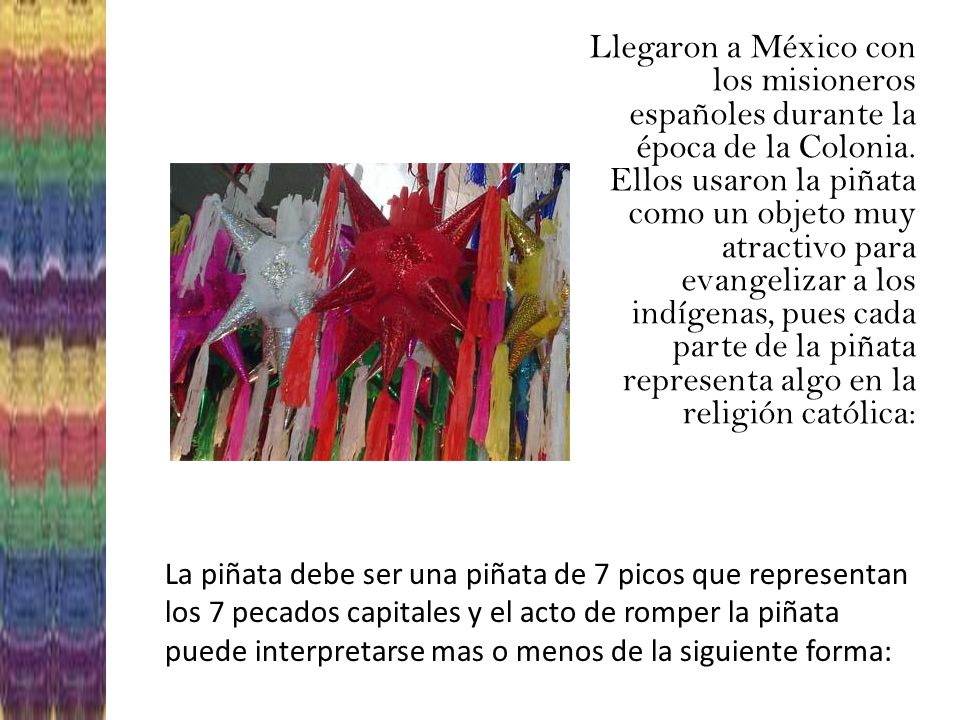 Llegaron a México con los misioneros españoles durante la época de la Colonia. Ellos usaron la piñata como un objeto muy atractivo para evangelizar a los indígenas, pues cada parte de la piñata representa algo en la religión católica: