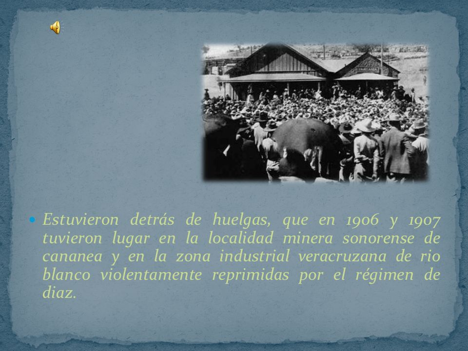 Estuvieron detrás de huelgas, que en 1906 y 1907 tuvieron lugar en la localidad minera sonorense de cananea y en la zona industrial veracruzana de rio blanco violentamente reprimidas por el régimen de diaz.