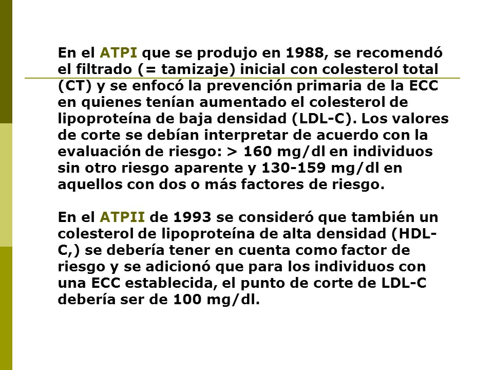 En el ATPI que se produjo en 1988, se recomendó el filtrado (= tamizaje) inicial con colesterol total (CT) y se enfocó la prevención primaria de la ECC en quienes tenían aumentado el colesterol de lipoproteína de baja densidad (LDL-C). Los valores de corte se debían interpretar de acuerdo con la evaluación de riesgo: > 160 mg/dl en individuos sin otro riesgo aparente y mg/dl en aquellos con dos o más factores de riesgo.