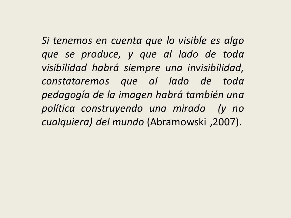 Si tenemos en cuenta que lo visible es algo que se produce, y que al lado de toda visibilidad habrá siempre una invisibilidad, constataremos que al lado de toda pedagogía de la imagen habrá también una política construyendo una mirada (y no cualquiera) del mundo (Abramowski ,2007).