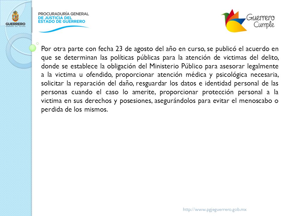 Por otra parte con fecha 23 de agosto del año en curso, se publicó el acuerdo en que se determinan las políticas públicas para la atención de victimas del delito, donde se establece la obligación del Ministerio Público para asesorar legalmente a la victima u ofendido, proporcionar atención médica y psicológica necesaria, solicitar la reparación del daño, resguardar los datos e identidad personal de las personas cuando el caso lo amerite, proporcionar protección personal a la victima en sus derechos y posesiones, asegurándolos para evitar el menoscabo o perdida de los mismos.