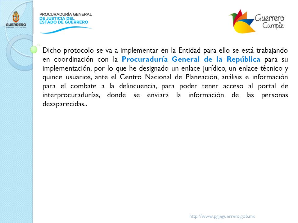 Dicho protocolo se va a implementar en la Entidad para ello se está trabajando en coordinación con la Procuraduría General de la República para su implementación, por lo que he designado un enlace jurídico, un enlace técnico y quince usuarios, ante el Centro Nacional de Planeación, análisis e información para el combate a la delincuencia, para poder tener acceso al portal de interprocuradurías, donde se enviara la información de las personas desaparecidas..