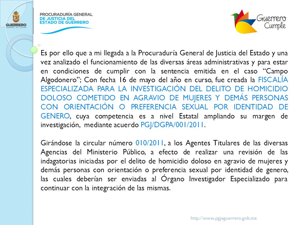 Es por ello que a mi llegada a la Procuraduría General de Justicia del Estado y una vez analizado el funcionamiento de las diversas áreas administrativas y para estar en condiciones de cumplir con la sentencia emitida en el caso Campo Algodonero ; Con fecha 16 de mayo del año en curso, fue creada la FISCALÍA ESPECIALIZADA PARA LA INVESTIGACIÓN DEL DELITO DE HOMICIDIO DOLOSO COMETIDO EN AGRAVIO DE MUJERES Y DEMÁS PERSONAS CON ORIENTACIÓN O PREFERENCIA SEXUAL POR IDENTIDAD DE GENERO, cuya competencia es a nivel Estatal ampliando su margen de investigación, mediante acuerdo PGJ/DGPA/001/2011.