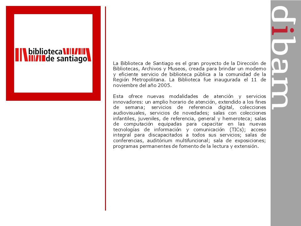 La Biblioteca de Santiago es el gran proyecto de la Dirección de Bibliotecas, Archivos y Museos, creada para brindar un moderno y eficiente servicio de biblioteca pública a la comunidad de la Región Metropolitana. La Biblioteca fue inaugurada el 11 de noviembre del año 2005.