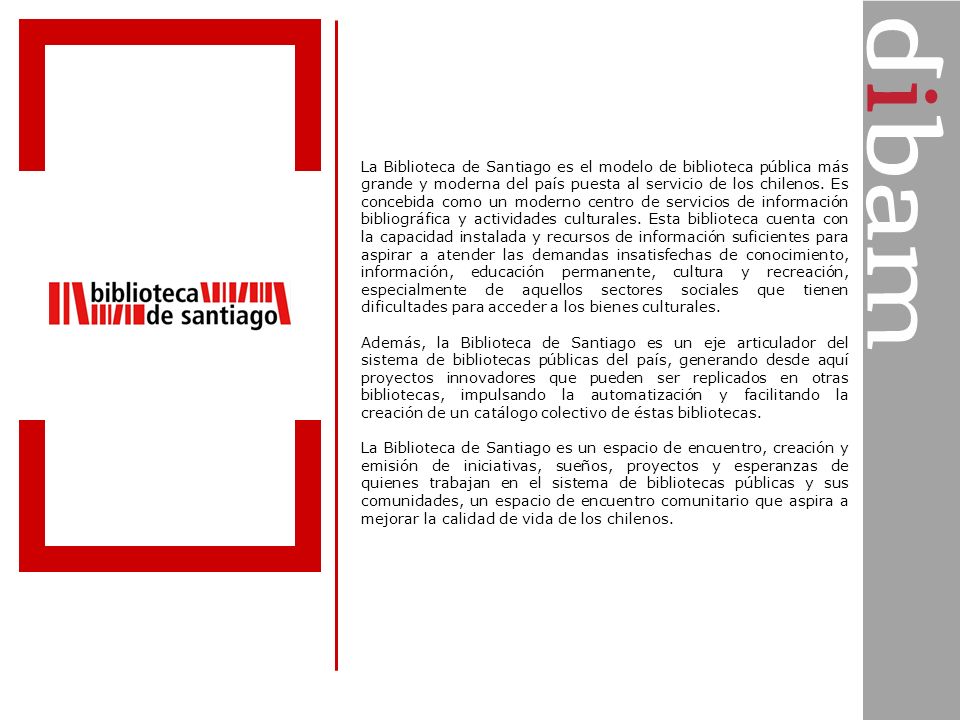 La Biblioteca de Santiago es el modelo de biblioteca pública más grande y moderna del país puesta al servicio de los chilenos. Es concebida como un moderno centro de servicios de información bibliográfica y actividades culturales. Esta biblioteca cuenta con la capacidad instalada y recursos de información suficientes para aspirar a atender las demandas insatisfechas de conocimiento, información, educación permanente, cultura y recreación, especialmente de aquellos sectores sociales que tienen dificultades para acceder a los bienes culturales.