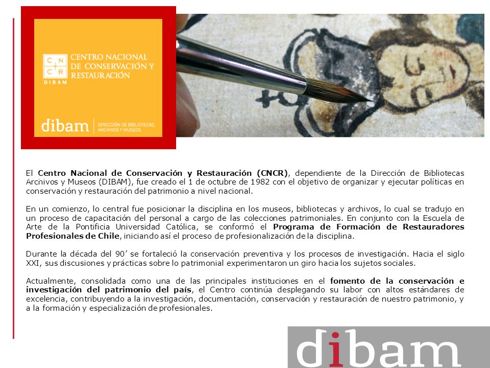 El Centro Nacional de Conservación y Restauración (CNCR), dependiente de la Dirección de Bibliotecas Archivos y Museos (DIBAM), fue creado el 1 de octubre de 1982 con el objetivo de organizar y ejecutar políticas en conservación y restauración del patrimonio a nivel nacional.