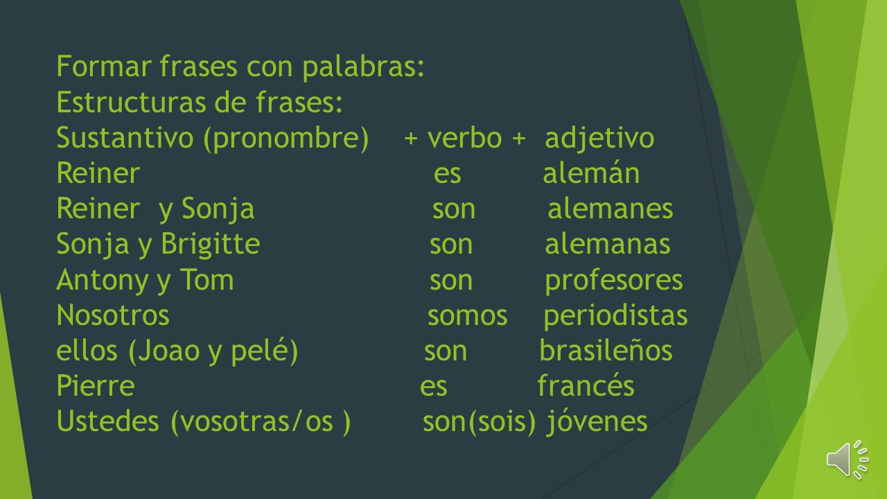 Formar frases con palabras: Estructuras de frases: Sustantivo (pronombre) + verbo + adjetivo Reiner es alemán Reiner y Sonja son alemanes Sonja y Brigitte son alemanas Antony y Tom son profesores Nosotros somos periodistas ellos (Joao y pelé) son brasileños Pierre es francés Ustedes (vosotras/os ) son(sois) jóvenes