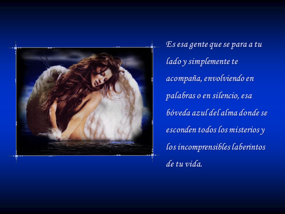 Es esa gente que se para a tu lado y simplemente te acompaña, envolviendo en palabras o en silencio, esa bóveda azul del alma donde se esconden todos los misterios y los incomprensibles laberintos de tu vida.