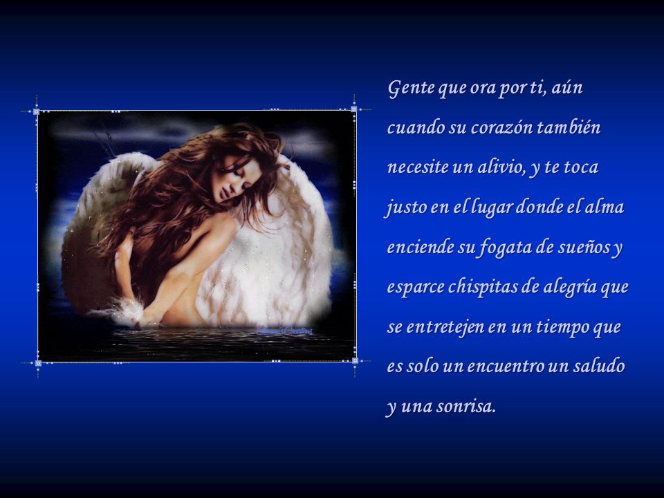 Gente que ora por ti, aún cuando su corazón también necesite un alivio, y te toca justo en el lugar donde el alma enciende su fogata de sueños y esparce chispitas de alegría que se entretejen en un tiempo que es solo un encuentro un saludo y una sonrisa.