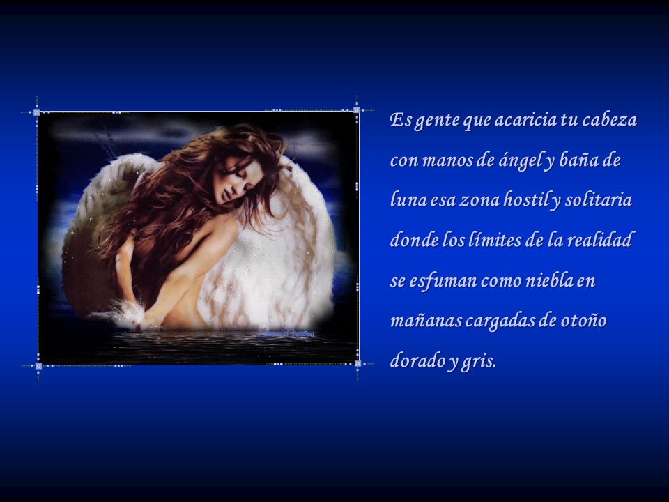 Es gente que acaricia tu cabeza con manos de ángel y baña de luna esa zona hostil y solitaria donde los límites de la realidad se esfuman como niebla en mañanas cargadas de otoño dorado y gris.
