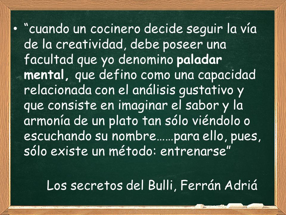 cuando un cocinero decide seguir la vía de la creatividad, debe poseer una facultad que yo denomino paladar mental, que defino como una capacidad relacionada con el análisis gustativo y que consiste en imaginar el sabor y la armonía de un plato tan sólo viéndolo o escuchando su nombre……para ello, pues, sólo existe un método: entrenarse