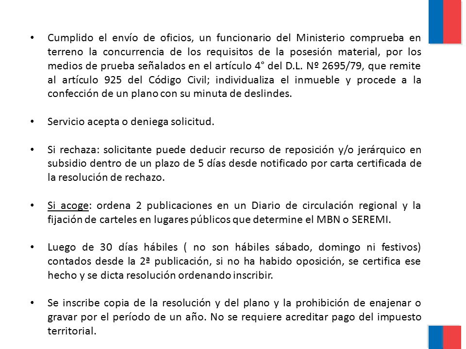 Cumplido el envío de oficios, un funcionario del Ministerio comprueba en terreno la concurrencia de los requisitos de la posesión material, por los medios de prueba señalados en el artículo 4° del D.L. Nº 2695/79, que remite al artículo 925 del Código Civil; individualiza el inmueble y procede a la confección de un plano con su minuta de deslindes.