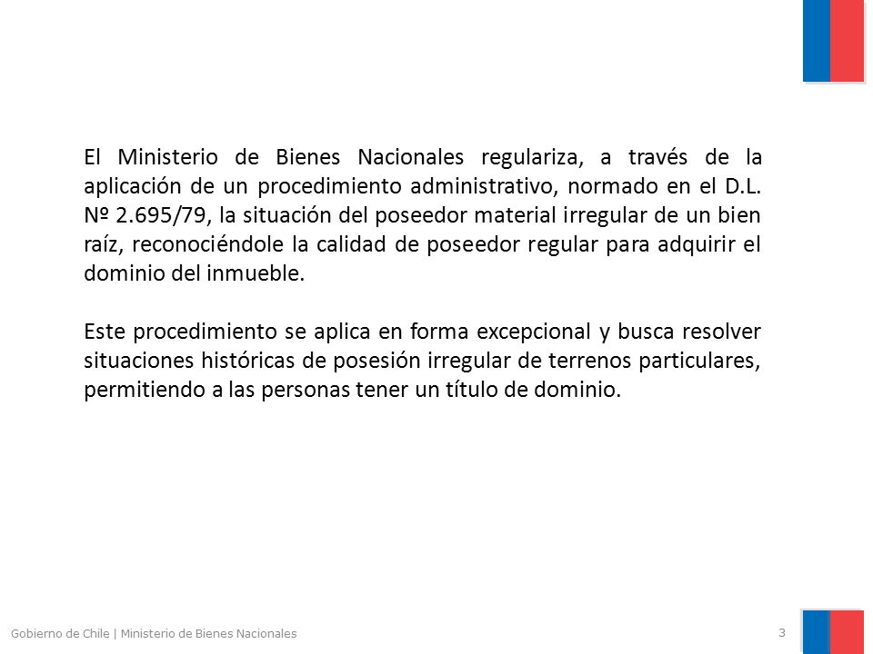 El Ministerio de Bienes Nacionales regulariza, a través de la aplicación de un procedimiento administrativo, normado en el D.L. Nº 2.695/79, la situación del poseedor material irregular de un bien raíz, reconociéndole la calidad de poseedor regular para adquirir el dominio del inmueble.