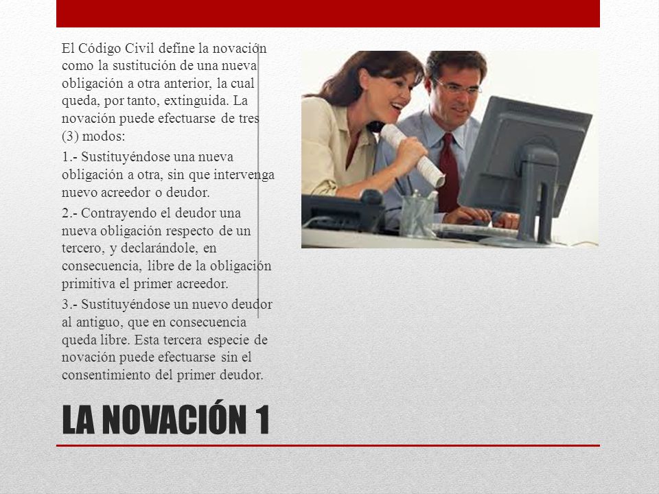 El Código Civil define la novación como la sustitución de una nueva obligación a otra anterior, la cual queda, por tanto, extinguida. La novación puede efectuarse de tres (3) modos: